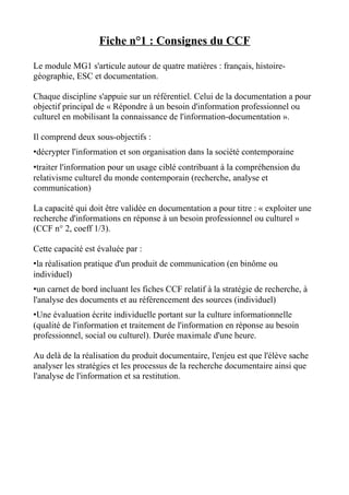 Fiche n°1 : Consignes du CCF

Le module MG1 s'articule autour de quatre matières : français, histoire-
géographie, ESC et documentation.

Chaque discipline s'appuie sur un référentiel. Celui de la documentation a pour
objectif principal de « Répondre à un besoin d'information professionnel ou
culturel en mobilisant la connaissance de l'information-documentation ».

Il comprend deux sous-objectifs :
•décrypter l'information et son organisation dans la société contemporaine
•traiter l'information pour un usage ciblé contribuant à la compréhension du
relativisme culturel du monde contemporain (recherche, analyse et
communication)

La capacité qui doit être validée en documentation a pour titre : « exploiter une
recherche d'informations en réponse à un besoin professionnel ou culturel »
(CCF n° 2, coeff 1/3).

Cette capacité est évaluée par :
•la réalisation pratique d'un produit de communication (en binôme ou
individuel)
•un carnet de bord incluant les fiches CCF relatif à la stratégie de recherche, à
l'analyse des documents et au référencement des sources (individuel)
•Une évaluation écrite individuelle portant sur la culture informationnelle
(qualité de l'information et traitement de l'information en réponse au besoin
professionnel, social ou culturel). Durée maximale d'une heure.

Au delà de la réalisation du produit documentaire, l'enjeu est que l'élève sache
analyser les stratégies et les processus de la recherche documentaire ainsi que
l'analyse de l'information et sa restitution.
 