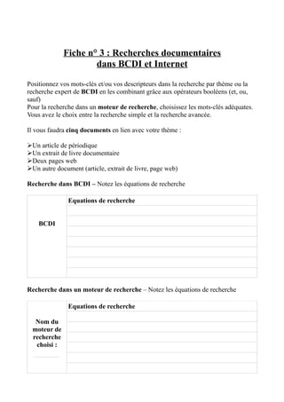 Fiche n° 3 : Recherches documentaires
                     dans BCDI et Internet

Positionnez vos mots-clés et/ou vos descripteurs dans la recherche par thème ou la
recherche expert de BCDI en les combinant grâce aux opérateurs booléens (et, ou,
sauf)
Pour la recherche dans un moteur de recherche, choisissez les mots-clés adéquates.
Vous avez le choix entre la recherche simple et la recherche avancée.

Il vous faudra cinq documents en lien avec votre thème :

Un article de périodique
Un extrait de livre documentaire
Deux pages web
Un autre document (article, extrait de livre, page web)

Recherche dans BCDI – Notez les équations de recherche

               Equations de recherche


    BCDI




Recherche dans un moteur de recherche – Notez les équations de recherche

               Equations de recherche

  Nom du
 moteur de
 recherche
  choisi :
 