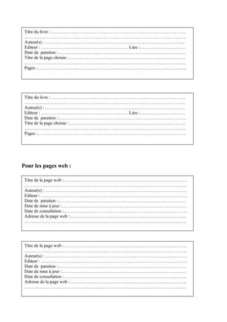 Titre du livre : …………………………………………………………………………….
 …………………………………………………………………………………………….
 Auteur(s) : ………………………………………………………………………………..
 Editeur : ………………………………………………… Lieu :…………………………
 Date de parution :…………………………………………………………………………
 Titre de la page choisie :…………………………………………………………………..
 …………………………………………………………………………………………….
 Pages :……………………………………………………………………………………..




 Titre du livre : …………………………………………………………………………….
 …………………………………………………………………………………………….
 Auteur(s) : ………………………………………………………………………………..
 Editeur : ………………………………………………… Lieu :…………………………
 Date de parution :…………………………………………………………………………
 Titre de la page choisie :…………………………………………………………………..
 …………………………………………………………………………………………….
 Pages :……………………………………………………………………………………..




Pour les pages web :

 Titre de la page web :………………………………………………………………………
 ……………………………………………………………………………………………..
 Auteur(s) : …………………………………………………………………………………
 Editeur : ……………………………………………………………………………………
 Date de parution :…………………………………………………………………………
 Date de mise à jour :……………………………………………………………………….
 Date de consultation :………………………………………………………………………
 Adresse de la page web :…………………………………………………………………..
 …………………………………………………………………………………………….




 Titre de la page web :………………………………………………………………………
 ……………………………………………………………………………………………..
 Auteur(s) : …………………………………………………………………………………
 Editeur : ……………………………………………………………………………………
 Date de parution :…………………………………………………………………………
 Date de mise à jour :……………………………………………………………………….
 Date de consultation :………………………………………………………………………
 Adresse de la page web :…………………………………………………………………..
 …………………………………………………………………………………………….
 