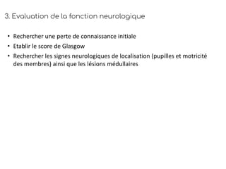 3. Evaluation de la fonction neurologique
• Rechercher une perte de connaissance initiale
• Etablir le score de Glasgow
• Rechercher les signes neurologiques de localisation (pupilles et motricité
des membres) ainsi que les lésions médullaires
 