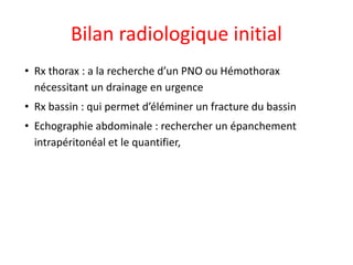 Bilan radiologique initial
• Rx thorax : a la recherche d’un PNO ou Hémothorax
nécessitant un drainage en urgence
• Rx bassin : qui permet d’éléminer un fracture du bassin
• Echographie abdominale : rechercher un épanchement
intrapéritonéal et le quantifier,
 