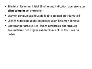 • Si le bilan lésionnel initial élimine une indication opératoire un
bilan complet est entrepris:
• Examen clinique soigneux de la tète au pied du traumatisé
• Clichés radiologique des membres selon l’examen clinique
• Bodyscanner précise :les lésions cérébrales ,thoraciques
,traumatisme des organes abdominaux et les fractures du
rachis
 