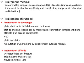 ➔ Traitement médical :
comprend les mesures de réanimation déjà citées (assistance respiratoire,
traitement du choc hypovolémique et transfusion, analgésie et prévention
de l'infection.)
➔ Traitement chirurgical
• Intervention de sauvetage
plaie pénétrante de l’abdomen ou du thorax
état de choc ne répond pas au mesures de réanimation témoignant d’une
atteinte d’un organe abdominale
HED
plaie vasculaire
Amputation d’un membre ou délabrement cutanée majeur.
• Intervention différée
Ostéosynthèse des fracture
Traumatisme maxillofacial
Neurochirurgical ,,etc
 