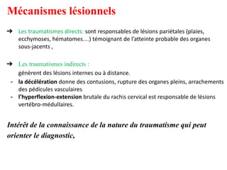 Mécanismes lésionnels
➔ Les traumatismes directs: sont responsables de lésions pariétales (plaies,
ecchymoses, hématomes…) témoignant de l’atteinte probable des organes
sous-jacents ,
➔ Les traumatismes indirects :
génèrent des lésions internes ou à distance.
- la décélération donne des contusions, rupture des organes pleins, arrachements
des pédicules vasculaires
- l’hyperflexion-extension brutale du rachis cervical est responsable de lésions
vertébro-médullaires.
Intérêt de la connaissance de la nature du traumatisme qui peut
orienter le diagnostic,
 