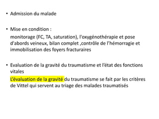 • Admission du malade
• Mise en condition :
monitorage (FC, TA, saturation), l'oxygénothérapie et pose
d'abords veineux, bilan complet ,contrôle de l’hémorragie et
immobilisation des foyers fracturaires
• Evaluation de la gravité du traumatisme et l’état des fonctions
vitales
L’évaluation de la gravité du traumatisme se fait par les critères
de Vittel qui servent au triage des malades traumatisés
 