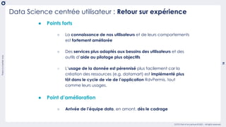 There
is
a
better
way
18
OCTO Part of Accenture © 2021 - All rights reserved
Data Science centrée utilisateur : Retour sur expérience
● Points forts
○ La connaissance de nos utilisateurs et de leurs comportements
est fortement améliorée
○ Des services plus adaptés aux besoins des utilisateurs et des
outils d’aide au pilotage plus objectifs
○ L’usage de la donnée est pérennisé plus facilement car la
création des ressources (e.g. datamart) est implémenté plus
tôt dans le cycle de vie de l’application RdvPermis, tout
comme leurs usages.
● Point d’amélioration
○ Arrivée de l’équipe data, en amont, dès le cadrage
 