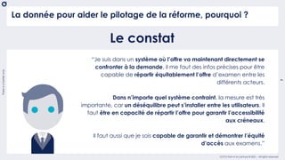 There
is
a
better
way
7
OCTO Part of Accenture © 2021 - All rights reserved
La donnée pour aider le pilotage de la réforme, pourquoi ?
Le constat
“Je suis dans un système où l’offre va maintenant directement se
confronter à la demande, il me faut des infos précises pour être
capable de répartir équitablement l’offre d’examen entre les
différents acteurs.
Dans n’importe quel système contraint, la mesure est très
importante, car un déséquilibre peut s’installer entre les utilisateurs. Il
faut être en capacité de répartir l’offre pour garantir l’accessibilité
aux créneaux.
Il faut aussi que je sois capable de garantir et démontrer l’équité
d’accès aux examens.”
 