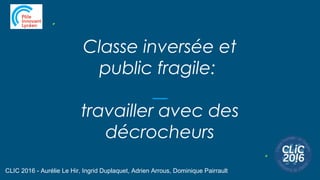 Classe inversée et
public fragile:
travailler avec des
décrocheurs
CLIC 2016 - Aurélie Le Hir, Ingrid Duplaquet, Adrien Arrous, Dominique Pairrault
 