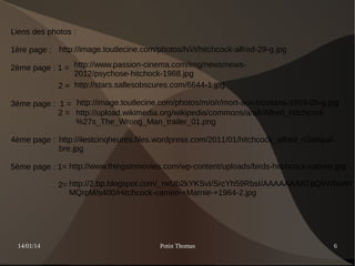 Liens des photos :
1ère page : http://image.toutlecine.com/photos/h/i/t/hitchcock-alfred-29-g.jpg
2ème page : 1 = http://www.passion-cinema.com/img/news/news2012/psychose-hitchock-1968.jpg
2 = http://stars.sallesobscures.com/6644-1.jpg
3ème page : 1 = http://image.toutlecine.com/photos/m/o/r/mort-aux-trousses-1959-05-g.jpg
2 = http://upload.wikimedia.org/wikipedia/commons/a/a6/Alfred_Hitchcock
%27s_The_Wrong_Man_trailer_01.png
4ème page : http://ilestcinqheures.files.wordpress.com/2011/01/hitchcock_alfred_c3a9quili
bre.jpg
5ème page : 1= http://www.thingsinmovies.com/wp-content/uploads/birds-hitchcock-cameo.jpg
2= http://2.bp.blogspot.com/_nxUb2kYKSvI/SrcYh59RbsI/AAAAAAAATpQ/rWbw8Y
MQrpM/s400/Hitchcock-cameo-+Marnie-+1964-2.jpg

14/01/14

Potin Thomas

6

 