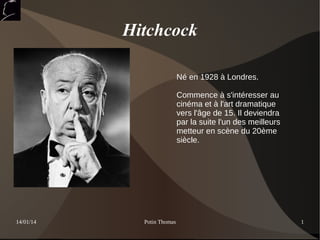 Hitchcock
Né en 1928 à Londres.
Commence à s'intéresser au
cinéma et à l'art dramatique
vers l'âge de 15. Il deviendra
par la suite l'un des meilleurs
metteur en scène du 20ème
siècle.

14/01/14

Potin Thomas

1

 