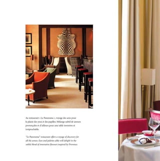 Au restaurant « Le Panorama », voyage des sens pour
le plaisir des yeux et des papilles. Mélange subtil de saveurs
provençales et d’ailleurs pour une table inventive et
irréprochable.


“Le Panorama” restaurant offers a voyage of discovery for
all the senses. Eyes and palettes alike will delight in the
subtle blend of innovative flavours inspired by Provence.
 