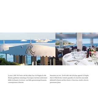 La mer à 180°. De l’autre côté de la Baie, face à la Pergola, la villa   Panoramic sea view. On the other side of the bay, opposite La Pergola,
Kérylos, gardienne romantique d’un espace maritime entièrement           there is Villa Kérylos, romantic guardian of a maritime area totally
dédié à la beauté, à la rêverie ; une halte gastronomique luxueuse,      dedicated to beauty and day-dreams. A luxurious, modern, discreet,
contemporaine et discrète.                                               gastronomic pause.
 