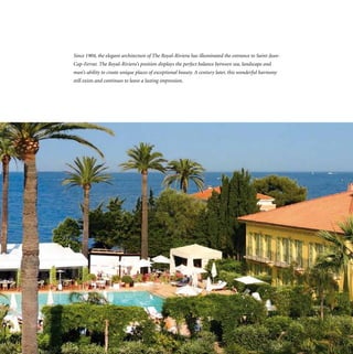 Since 1904, the elegant architecture of The Royal-Riviera has illuminated the entrance to Saint-Jean-
Cap-Ferrat. The Royal-Riviera’s position displays the perfect balance between sea, landscape and
man’s ability to create unique places of exceptional beauty. A century later, this wonderful harmony
still exists and continues to leave a lasting impression.
 