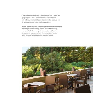 Cocktail d’influences Art-déco et néo-hellénique dans le grand salon
qui plonge sur le parc et le bleu immense de la Méditerranée.
Lire un livre, prendre un thé au cœur du merveilleux jardin, ici tout
devient différent, plus serein, plus beau qu’ailleurs.


A subtle blend of Neo-classic Grecian design combines with contemporary
furnishings to create a stunning reception area with breathtaking
views over the Mediterranean gardens and the intense blue of the sea.
Read a book or take tea in the heart of these magnificent gardens
where everything appears more serene and more beautiful.
 