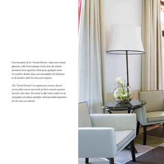 Une évocation de la « French Riviera » dans une version
glamour, celle d’une époque où les stars de cinéma
prenaient leurs quartiers d’été pour quelques jours.
Un confort absolu, dans une atmosphère de fraîcheur
et de lumière, dont les tons sont inspirés.


The “French Riviera” in a glamorous version, that of
an era when movie-stars took up their summer quarters
here for a few days. We aimed to offer total comfort in an
atmosphere of coolness and light, which provided inspiration
for the tones we selected.
 