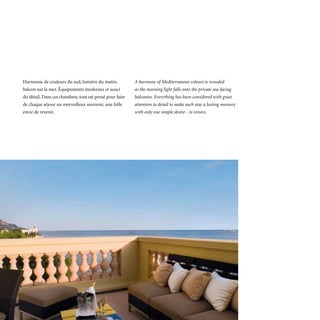 Harmonie de couleurs du sud, lumière du matin,            A harmony of Mediterranean colours is revealed
balcon sur la mer. Équipements modernes et souci          as the morning light falls onto the private sea-facing
du détail. Dans ces chambres, tout est pensé pour faire   balconies. Everything has been considered with great
de chaque séjour un merveilleux souvenir, une folle       attention to detail to make each stay a lasting memory
envie de revenir.                                         with only one simple desire - to return.
 