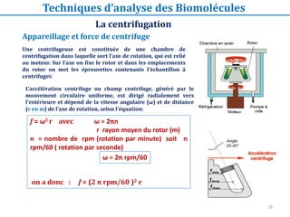 19
Une centrifugeuse est constituée de une chambre de
centrifugation dans laquelle sort l’axe de rotation, qui est relié
au moteur. Sur l’axe on fixe le rotor et dans les emplacements
du rotor on met les éprouvettes contenants l’échantillon à
centrifuger.
L’accélération centrifuge ou champ centrifuge, généré par le
mouvement circulaire uniforme, est dirigé radialement vers
l'extérieure et dépend de la vitesse angulaire (ω) et de distance
(r en m) de l’axe de rotation, selon l'équation:
ω = 2π rpm/60
f = ω2 r avec ω = 2πn
r rayon moyen du rotor (m)
n = nombre de rpm (rotation par minute) soit n
rpm/60 ( rotation par seconde)
on a donc : f = (2 π rpm/60 )2 r
Appareillage et force de centrifuge
La centrifugation
Techniques d’analyse des Biomolécules
 