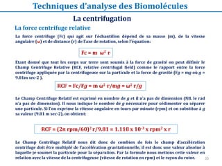 20
La force centrifuge relative
La force centrifuge (Fc) qui agit sur l’échantillon dépend de sa masse (m), de la vitesse
angulaire (ω) et de distance (r) de l’axe de rotation, selon l'équation:
Etant donné que tout les corps sur terre sont soumis à la force de gravité on peut définir le
Champ Centrifuge Relative (RCF, relative centrifugal field) comme le rapport entre la force
centrifuge appliquée par la centrifugeuse sur la particule et la force de gravité (Fg = mg où g =
9.81m sec-2 ).
Le Champ Centrifuge Relatif est exprimé en nombre de g et il n’a pas de dimension (NB. le rad
n’a pas de dimension). Il nous indique le nombre de g nécessaire pour sédimenter ou séparer
une particule. Si l’on exprime la vitesse angulaire en tours par minute (rpm) et on substitue à g
sa valeur (9.81 m sec-2), on obtient:
Le Champ Centrifuge Relatif nous dit donc de combien de fois le champ d’accélération
centrifuge doit être multiplé de l’accélération gravitationnelle, il est donc une valeur absolue à
laquelle je soumet la particule pour la séparation. Par la formule nous mettons cette valeur en
relation avec la vitesse de la centrifugeuse (vitesse de rotation en rpm) et le rayon du rotor.
RCF = (2π rpm/60)2 r/9.81 = 1.118 x 10-3 x rpm2 x r
RCF = Fc/Fg = m ω2 r/mg = ω2 r/g
Fc = m ω2 r
La centrifugation
Techniques d’analyse des Biomolécules
 