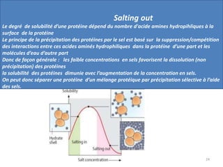 24
Salting out
Le degré de solubilité d’une protéine dépend du nombre d'acide amines hydropihliques à la
surface de la protéine
Le principe de la précipitation des protéines par le sel est basé sur la suppression/compétition
des interactions entre ces acides aminés hydrophiliques dans la protéine d’une part et les
molécules d’eau d’autre part
Donc de façon générale : les faible concentrations en sels favorisent la dissolution (non
précipitation) des protéines
la solubilité des protéines dimunie avec l’augmentation de la concentration en sels.
On peut donc séparer une protéine d’un mélange protéique par précipitation sélective à l’aide
des sels.
 
