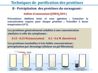 Précautions: Addition lente et sous agitation ; Connaitre la
concentration requise pour chaque protéine ; Travailler à basse
température (4°C)
Les protéines généralement solubles à une concentration
similaire à celle du cytoplasme :
0.15 - 0.25 M (eucaryotes) 0.3 - 0.6 M (bactéries)
Les protéines insolubles à très faible concentrations :
précipitation par dessalage (dialyse ou gel filtration)
B - Précipitation des protéines du surnageant :
Sulfate d’ammonium ((NH4)2SO4 )
Techniques de purification des protéines
25
 