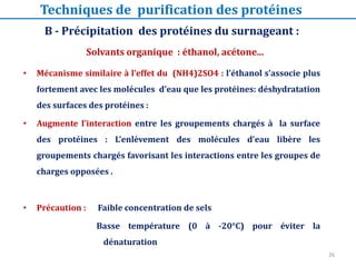 • Mécanisme similaire à l’effet du (NH4)2SO4 : l’éthanol s’associe plus
fortement avec les molécules d’eau que les protéines: déshydratation
des surfaces des protéines :
• Augmente l’interaction entre les groupements chargés à la surface
des protéines : L’enlèvement des molécules d’eau libère les
groupements chargés favorisant les interactions entre les groupes de
charges opposées .
• Précaution : Faible concentration de sels
Basse température (0 à -20°C) pour éviter la
dénaturation
B - Précipitation des protéines du surnageant :
Solvants organique : éthanol, acétone...
Techniques de purification des protéines
26
 