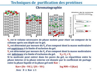 Ve est le volume nécessaire de phase mobile pour éluer un composé de la
colonne après son dépôt sur le gel.
V0 est déterminé par mesure du Ve d'un composé dont la masse moléculaire
est supérieure à la limite d'exclusion du gel.
Vt est déterminé par mesure du Ve d'un composé dont la masse moléculaire
est inférieure à la limite d'exclusion du gel. V0< Ve < Vt
Si la molécule peut entrer dans les pores du gel, sa répartition entre la
phase interne et la phase externe est donnée par le coefficient de partage
entre la phase liquide et la phase gel noté Kav :
Kav= (Ve - V0 ) / (Vt – V0 ) log MM = f (Kav)
Avec 0 ≤ Kav ≤ 1
Chromatographie
Chromatographie d’exclusion de taille (gel-filtration)
Techniques de purification des protéines
36
 
