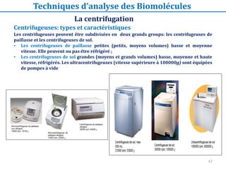 67
Centrifugeuses: types et caractéristiques
Les centrifugeuses peuvent être subdivisées en deux grands groups: les centrifugeuses de
paillasse et les centrifugeuses de sol.
• Les centrifugeuses de paillasse petites (petits, moyens volumes) basse et moyenne
vitesse. Elle peuvent ou pas être réfrigéré ;
• Les centrifugeuses de sol grandes (moyens et grands volumes) basse, moyenne et haute
vitesse, réfrigérés. Les ultracentrifugeuses (vitesse supérieure à 100000g) sont équipées
de pompes à vide
La centrifugation
Techniques d’analyse des Biomolécules
 