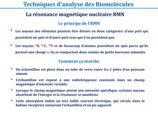 • Les noyaux des éléments peuvent être divisés en deux catégories: d’une part qui
possèdent un spin et d’autre part ceux qui n’en possèdent pas;
• Les noyaux 1H, 13C, 19F et de beaucoup d’atomes possèdent un spin parce qu’ils
portent une charge +, ils se comportent donc comme de petits barreaux aimantés
Le principe de l’RMN
La résonance magnétique nucléaire RMN
Techniques d’analyse des Biomolécules
Comment ça marche
• Un échantillon est placé dans un tube de verre entre les 2 pôles d’un puissant
aimant.
• L’échantillon est exposé à une radiofréquence constante dans un champ
magnétique d’intensité variable.
• Lorsque le champ magnétique atteint une intensité spécifique, certains noyaux
absorbent de l’énergie et la résonance se manifeste.
• Cette absorption induit un très faible courant électrique, qui circule dans la
bobine réceptrice entourant l’échantillon et un pic apparaît.
 