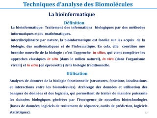 72
La bioinformatique: Traitement des informations biologiques par des méthodes
informatiques et/ou mathématiques.
interdisciplinaire par nature, la bioinformatique est fondée sur les acquis de la
biologie, des mathématiques et de l'informatique. En cela, elle constitue une
branche nouvelle de la biologie : c'est l'approche in silico, qui vient compléter les
approches classiques in situ (dans le milieu naturel), in vivo (dans l'organisme
vivant) et in vitro (en éprouvette) de la biologie traditionnelle.
Analyses de données de la biologie fonctionnelle (structures, fonctions, localisations,
et interactions entre les biomolécules). Archivage des données et utilisation des
banques de données et des logiciels, qui permettent de traiter de manière puissante
les données biologiques générées par l’émergence de nouvelles biotechnologies
(bases de données, logiciels de traitement de séquence, outils de prédiction, logiciels
statistiques).
Définition
La bioinformatique
Techniques d’analyse des Biomolécules
Utilisation
 