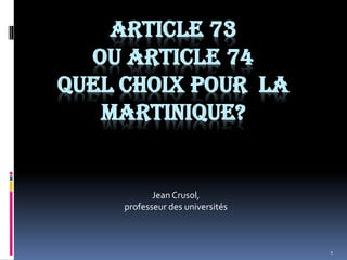 1
ARTICLE 73
OU ARTICLE 74
QUEL CHOIX POUR LA
MARTINIQUE?
Jean Crusol,
professeur des universités
 
