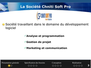 La Société Chniti Soft Pro Société travaillant dans le domaine du développement  logiciel Analyse et programmation Gestion de projet Marketing et communication Présentation générale  Spécification des besoins  Conception  Réalisation   3 