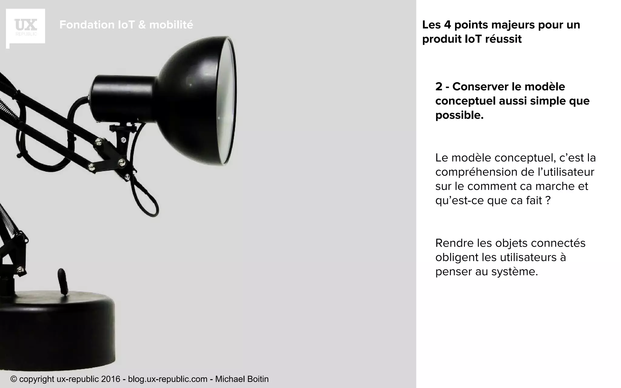 Fondation IoT & mobilité
2 - Conserver le modèle
conceptuel aussi simple que
possible.
Le modèle conceptuel, c’est la
compréhension de l’utilisateur
sur le comment ca marche et
qu’est-ce que ca fait ?
Rendre les objets connectés
obligent les utilisateurs à
penser au système.
Les 4 points majeurs pour un
produit IoT réussit
© copyright ux-republic 2016 - blog.ux-republic.com - Michael Boitin
 