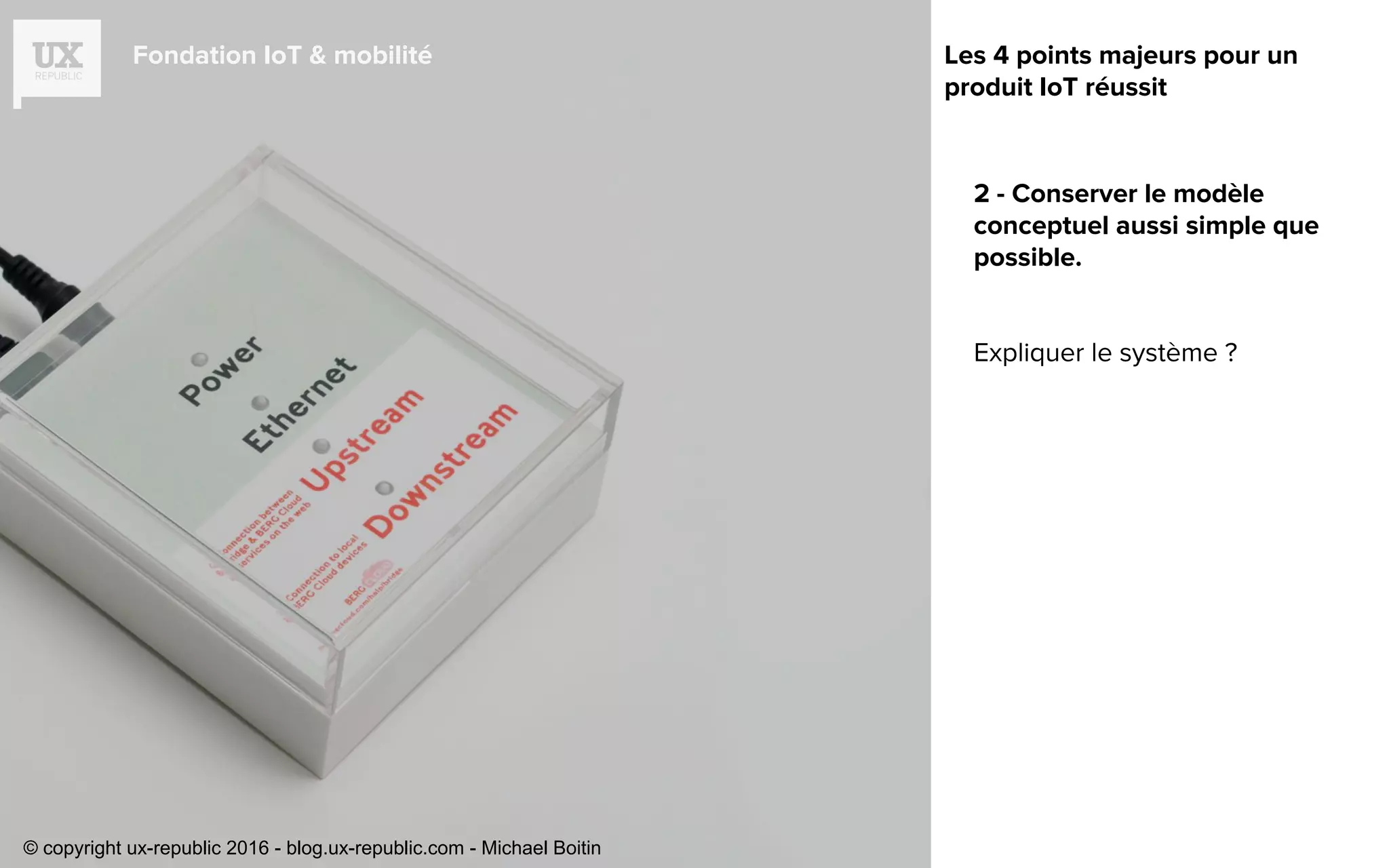 Fondation IoT & mobilité
2 - Conserver le modèle
conceptuel aussi simple que
possible.
Expliquer le système ?
Les 4 points majeurs pour un
produit IoT réussit
© copyright ux-republic 2016 - blog.ux-republic.com - Michael Boitin
 