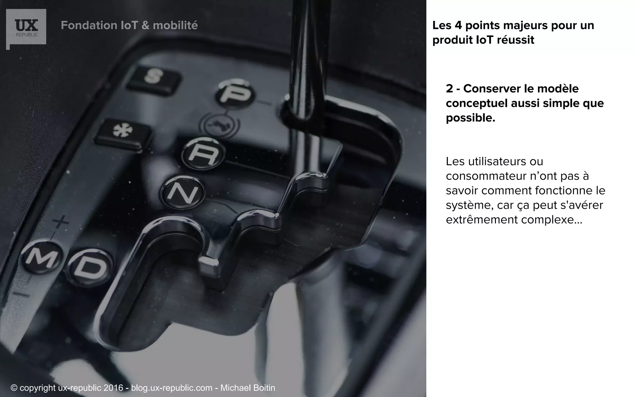 Fondation IoT & mobilité
2 - Conserver le modèle
conceptuel aussi simple que
possible.
Les utilisateurs ou
consommateur n’ont pas à
savoir comment fonctionne le
système, car ça peut s'avérer
extrêmement complexe...
Les 4 points majeurs pour un
produit IoT réussit
© copyright ux-republic 2016 - blog.ux-republic.com - Michael Boitin
 