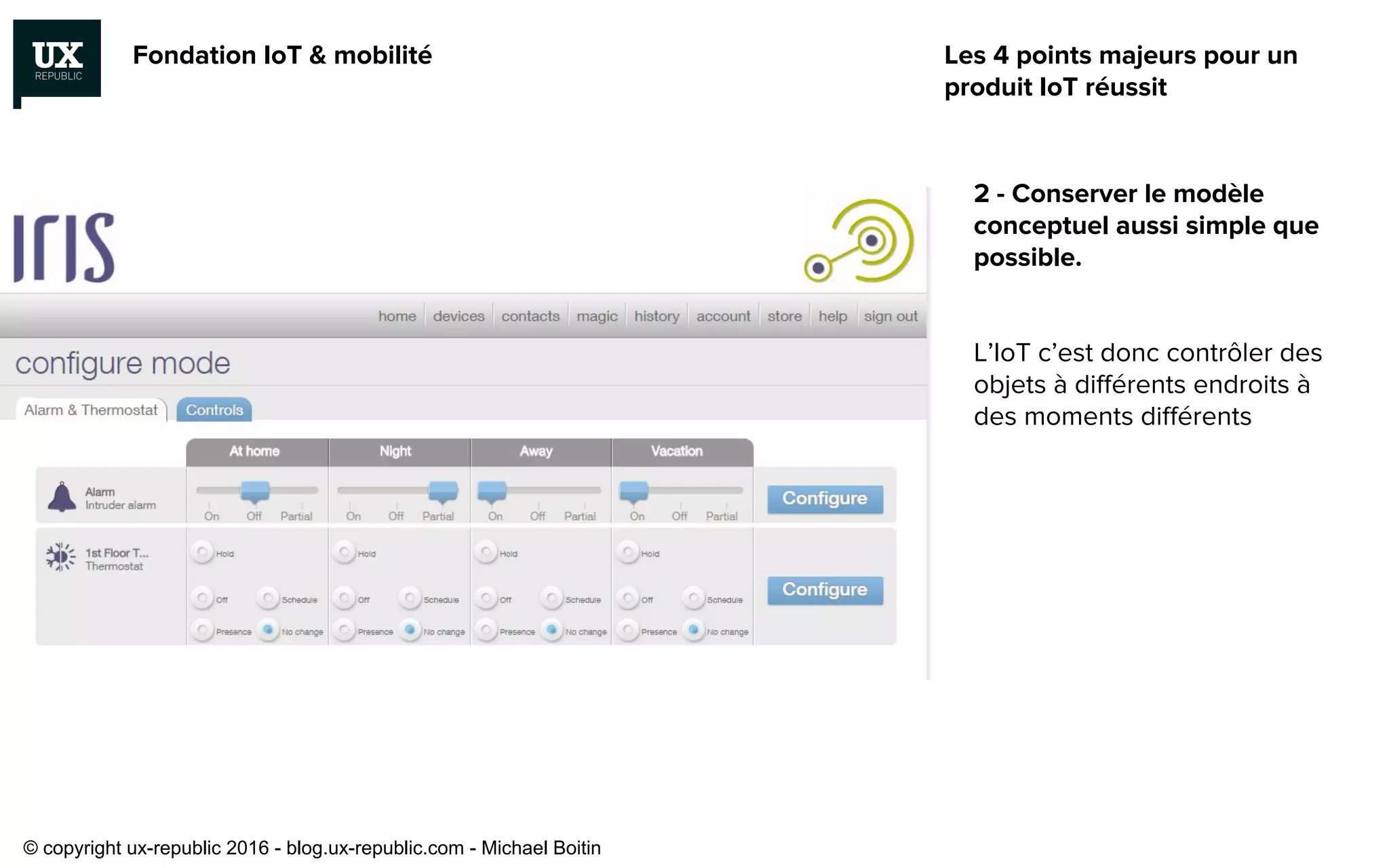 Fondation IoT & mobilité
2 - Conserver le modèle
conceptuel aussi simple que
possible.
L’IoT c’est donc contrôler des
objets à différents endroits à
des moments différents
Les 4 points majeurs pour un
produit IoT réussit
© copyright ux-republic 2016 - blog.ux-republic.com - Michael Boitin
 