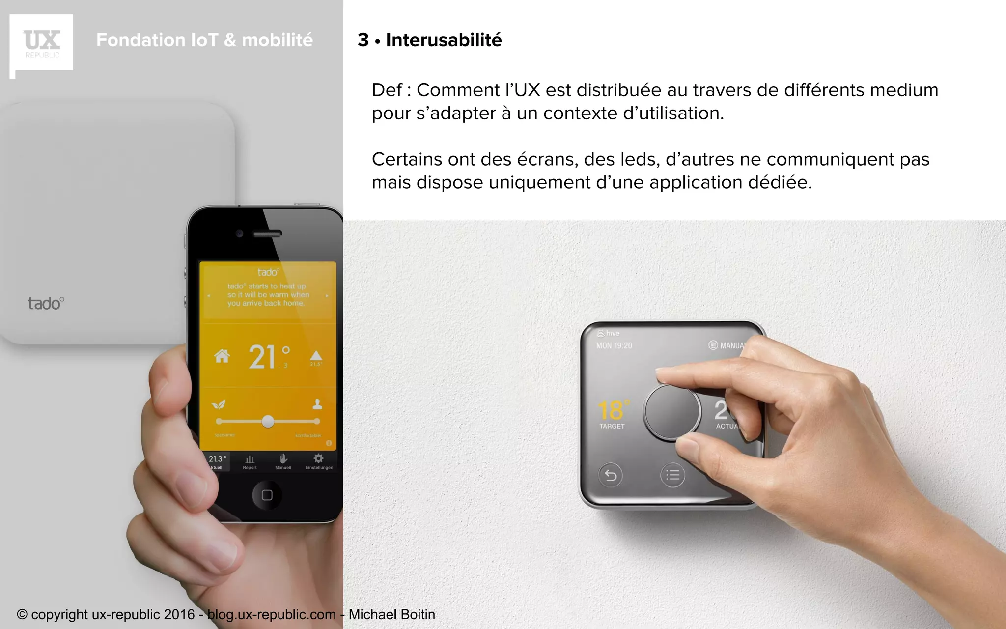 Fondation IoT & mobilité 3 • Interusabilité
Def : Comment l’UX est distribuée au travers de différents medium
pour s’adapter à un contexte d’utilisation.
Certains ont des écrans, des leds, d’autres ne communiquent pas
mais dispose uniquement d’une application dédiée.
© copyright ux-republic 2016 - blog.ux-republic.com - Michael Boitin
 