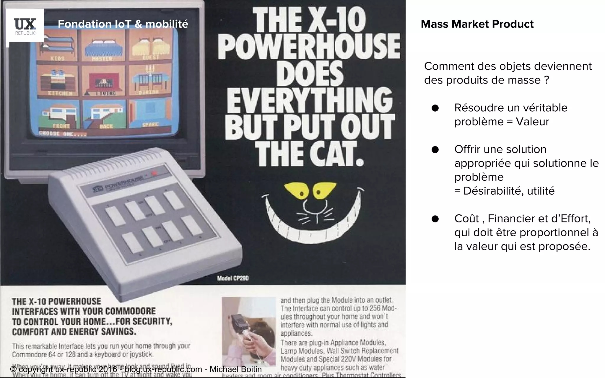 Fondation IoT & mobilité Mass Market Product
Comment des objets deviennent
des produits de masse ?
● Résoudre un véritable
problème = Valeur
● Offrir une solution
appropriée qui solutionne le
problème
= Désirabilité, utilité
● Coût , Financier et d’Effort,
qui doit être proportionnel à
la valeur qui est proposée.
© copyright ux-republic 2016 - blog.ux-republic.com - Michael Boitin
 