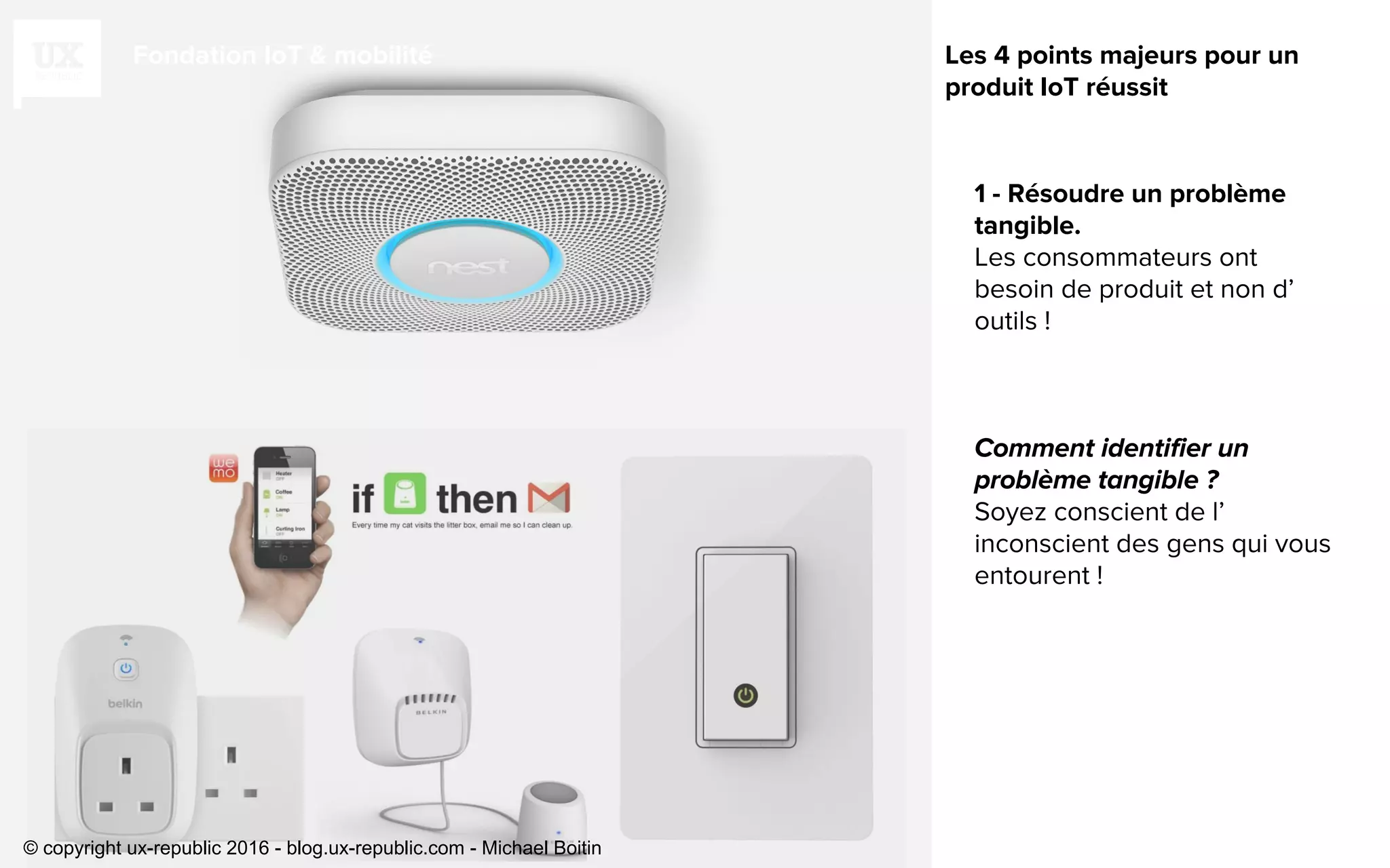 Fondation IoT & mobilité
1 - Résoudre un problème
tangible.
Les consommateurs ont
besoin de produit et non d’
outils !
Soyez conscient de l’
inconscient des gens qui vous
entourent !
Les 4 points majeurs pour un
produit IoT réussit
© copyright ux-republic 2016 - blog.ux-republic.com - Michael Boitin
 