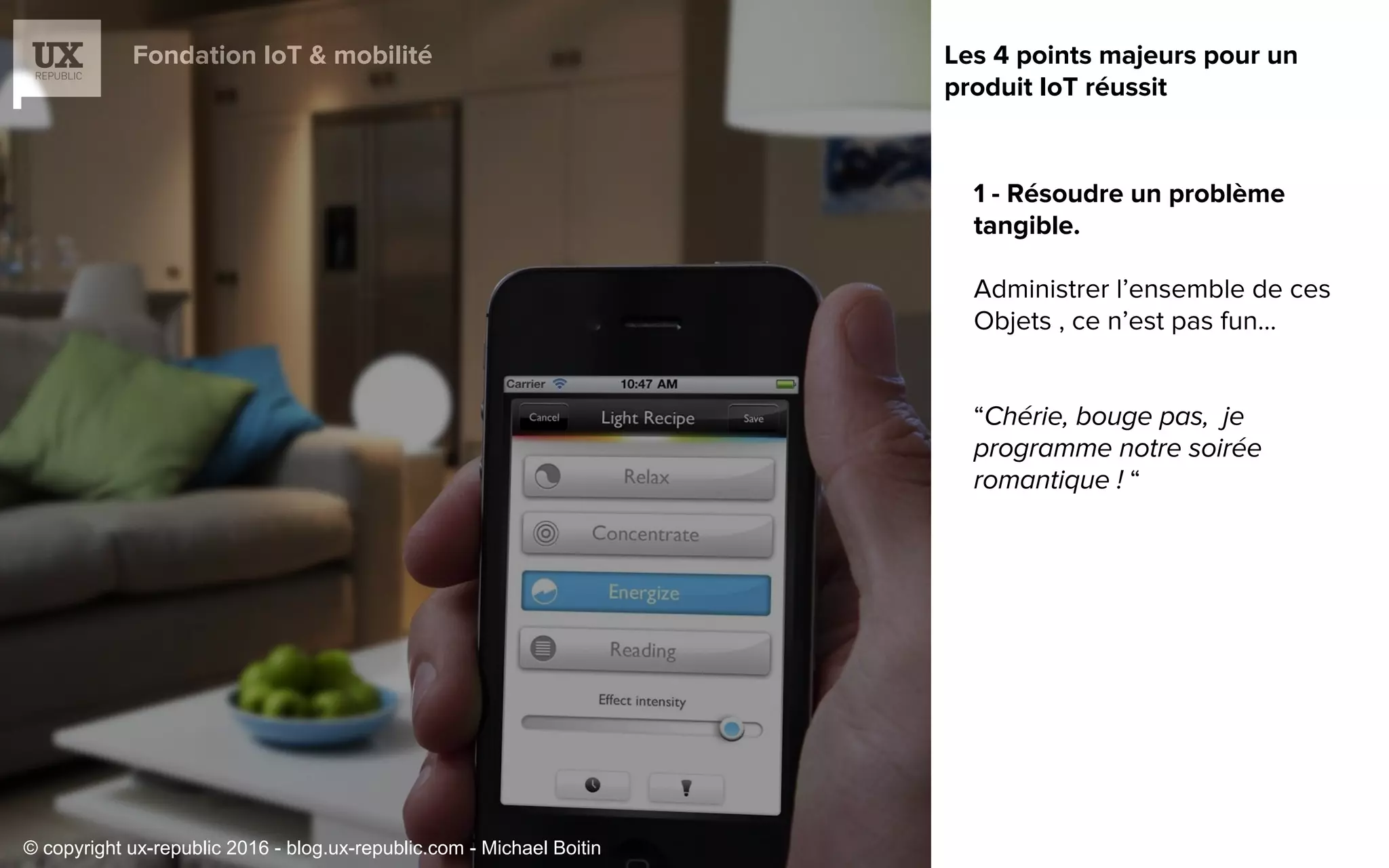 Fondation IoT & mobilité
1 - Résoudre un problème
tangible.
Administrer l’ensemble de ces
Objets , ce n’est pas fun…
“
“
Les 4 points majeurs pour un
produit IoT réussit
© copyright ux-republic 2016 - blog.ux-republic.com - Michael Boitin
 