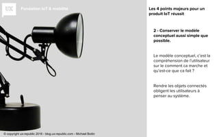 Fondation IoT & mobilité
2 - Conserver le modèle
conceptuel aussi simple que
possible.
Le modèle conceptuel, c’est la
compréhension de l’utilisateur
sur le comment ca marche et
qu’est-ce que ca fait ?
Rendre les objets connectés
obligent les utilisateurs à
penser au système.
Les 4 points majeurs pour un
produit IoT réussit
© copyright ux-republic 2016 - blog.ux-republic.com - Michael Boitin
 