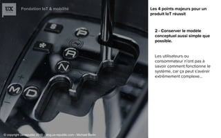 Fondation IoT & mobilité
2 - Conserver le modèle
conceptuel aussi simple que
possible.
Les utilisateurs ou
consommateur n’ont pas à
savoir comment fonctionne le
système, car ça peut s'avérer
extrêmement complexe...
Les 4 points majeurs pour un
produit IoT réussit
© copyright ux-republic 2016 - blog.ux-republic.com - Michael Boitin
 