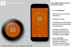 Fondation IoT & mobilité
3 - La consistance
Dans les mots, données et
interactions
Esthétique, design
Architecture des interactions :
Comment les fonctionnalités
sont organisées.
La logique d’interaction :
Comment les taches sont
organisées et les types de
contrôles qui sont utilisés.
4 - La continuité
Créer des interfaces qui
semblent familières. L’
utilisateur interagit avec un
service et non un système
Les 4 points majeurs pour un
produit IoT réussit
© copyright ux-republic 2016 - blog.ux-republic.com - Michael Boitin
 