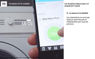 Fondation IoT & mobilité
5 - La latence & la fiabilité
Les interactions ne sont pas
toujours aussi douces et
instantanées que nous les
pensons.
Les 4 points majeurs pour un
produit IoT réussit
© copyright ux-republic 2016 - blog.ux-republic.com - Michael Boitin
 