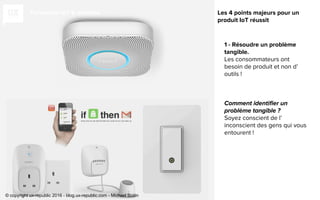 Fondation IoT & mobilité
1 - Résoudre un problème
tangible.
Les consommateurs ont
besoin de produit et non d’
outils !
Soyez conscient de l’
inconscient des gens qui vous
entourent !
Les 4 points majeurs pour un
produit IoT réussit
© copyright ux-republic 2016 - blog.ux-republic.com - Michael Boitin
 