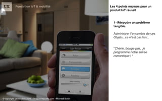 Fondation IoT & mobilité
1 - Résoudre un problème
tangible.
Administrer l’ensemble de ces
Objets , ce n’est pas fun…
“
“
Les 4 points majeurs pour un
produit IoT réussit
© copyright ux-republic 2016 - blog.ux-republic.com - Michael Boitin
 
