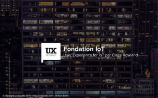 Fondation IoT
User Experience for IoT par Claire Rowland
© copyright ux-republic 2016 - blog.ux-republic.com - Michael Boitin
 