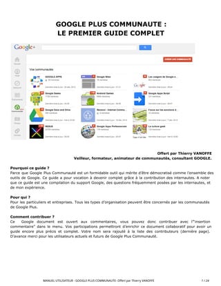 GOOGLE PLUS COMMUNAUTE :
LE PREMIER GUIDE COMPLET
Offert par Thierry VANOFFE
Veilleur, formateur, animateur de communautés, consultant GOOGLE.
Pourquoi ce guide ?
Parce que Google Plus Communauté est un formidable outil qui mérite d’être démocratisé comme l’ensemble des
outils de Google. Ce guide a pour vocation à devenir complet grâce à la contribution des internautes. A noter
que ce guide est une compilation du support Google, des questions fréquemment posées par les internautes, et
de mon expérience.
Pour qui ?
Pour les particuliers et entreprises. Tous les types d’organisation peuvent être concernés par les communautés
de Google Plus.
Comment contribuer ?
Ce Google document est ouvert aux commentaires, vous pouvez donc contribuer avec l’“insertion
commentaire” dans le menu. Vos participations permettront d’enrichir ce document collaboratif pour avoir un
guide encore plus précis et complet. Votre nom sera rajouté à la liste des contributeurs (dernière page).
D’avance merci pour les utilisateurs actuels et futurs de Google Plus Communauté.
MANUEL UTILISATEUR - GOOGLE PLUS COMMUNAUTE- Offert par Thierry VANOFFE 1 / 24
 