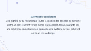 Eventually consistent
Cela signifie qu'au fil du temps, toutes les copies des données du système
distribué convergeront vers le même état cohérent. Cela ne garantit pas
une cohérence immédiate mais garantit que le système devient cohérent
après un certain temps.
 