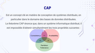 CAP
Est un concept clé en matière de conception de systèmes distribués, en
particulier dans le domaine des bases de données distribuées.
Le théorème CAP énonce que, dans un système informatique distribué, il
est impossible d'obtenir simultanément les trois propriétés suivantes :
 