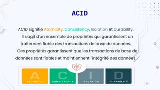 ACID
ACID signifie Atomicity, Consistency, Isolation et Durability.
Il s'agit d'un ensemble de propriétés qui garantissent un
traitement fiable des transactions de base de données.
Ces propriétés garantissent que les transactions de base de
données sont fiables et maintiennent l'intégrité des données.
 